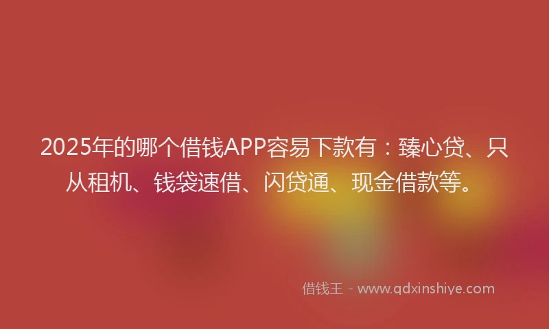 2025年的哪个借钱APP容易下款有：臻心贷、只从租机、钱袋速借、闪贷通、现金借款等。