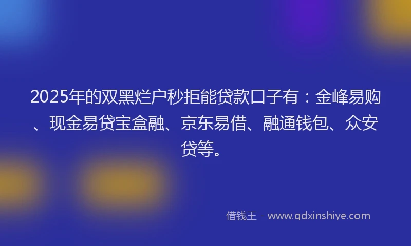 2025年的双黑烂户秒拒能贷款口子有：金峰易购、现金易贷宝盒融、京东易借、融通钱包、众安贷等。