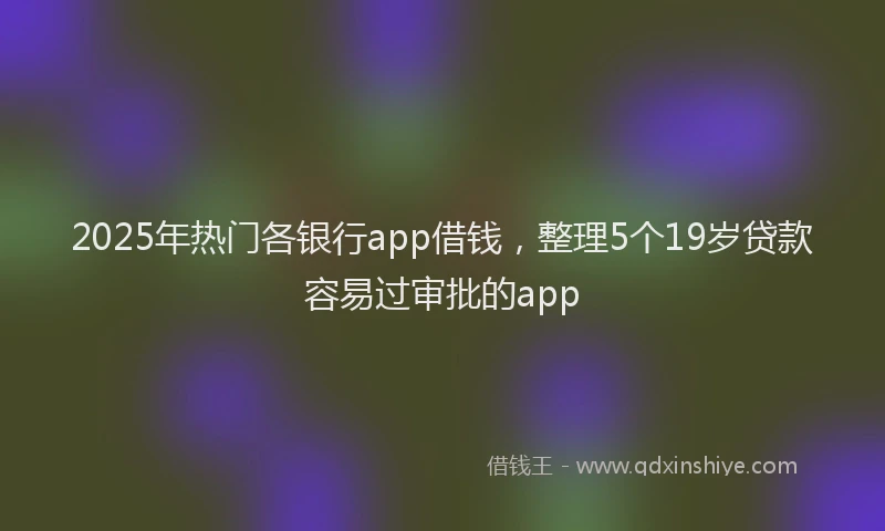 2025年热门各银行app借钱，整理5个19岁贷款容易过审批的app