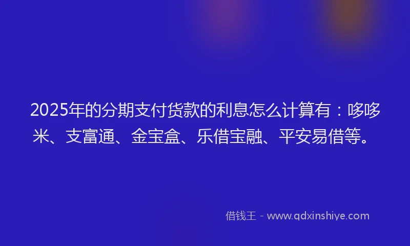 2025年的分期支付货款的利息怎么计算有：哆哆米、支富通、金宝盒、乐借宝融、平安易借等。