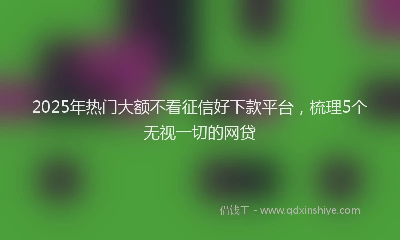 2025年热门大额不看征信好下款平台，梳理5个无视一切的网贷