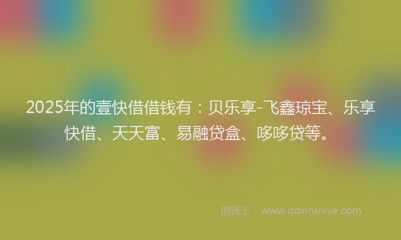 2025年的壹快借借钱有：贝乐享-飞鑫琼宝、乐享快借、天天富、易融贷盒、哆哆贷等。