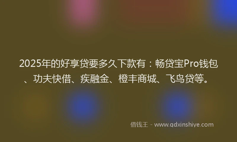 2025年的好享贷要多久下款有：畅贷宝Pro钱包、功夫快借、疾融金、橙丰商城、飞鸟贷等。
