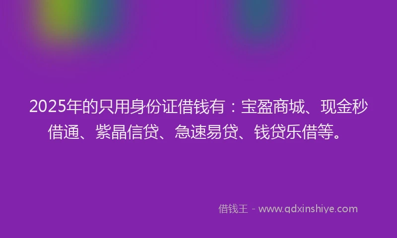 2025年的只用身份证借钱有：宝盈商城、现金秒借通、紫晶信贷、急速易贷、钱贷乐借等。