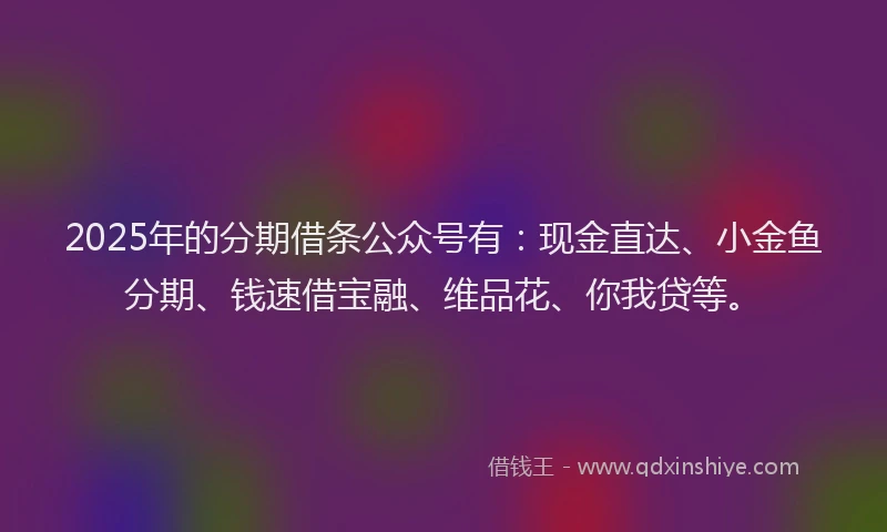 2025年的分期借条公众号有：现金直达、小金鱼分期、钱速借宝融、维品花、你我贷等。