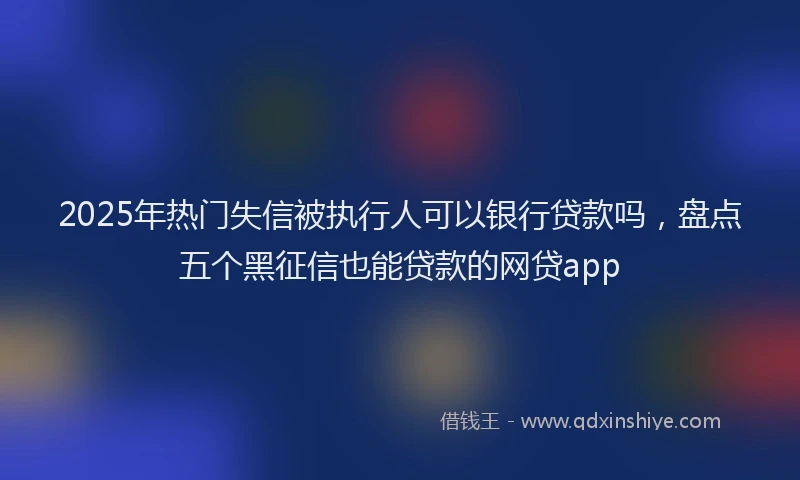 2025年热门失信被执行人可以银行贷款吗，盘点五个黑征信也能贷款的网贷app
