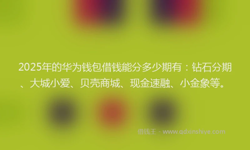 2025年的华为钱包借钱能分多少期有：钻石分期、大城小爱、贝壳商城、现金速融、小金象等。