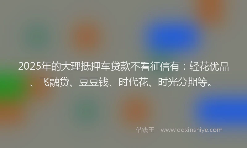 2025年的大理抵押车贷款不看征信有：轻花优品、飞融贷、豆豆钱、时代花、时光分期等。
