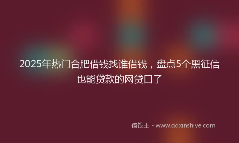 2025年热门合肥借钱找谁借钱，盘点5个黑征信也能贷款的网贷口子