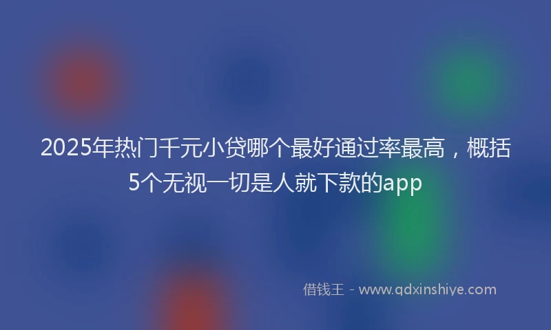 2025年热门千元小贷哪个最好通过率最高，概括5个无视一切是人就下款的app