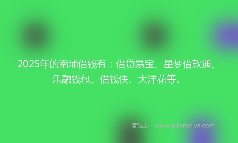 2025年的南埔借钱有：借贷易宝、星梦借款通、乐融钱包、借钱快、大洋花等。