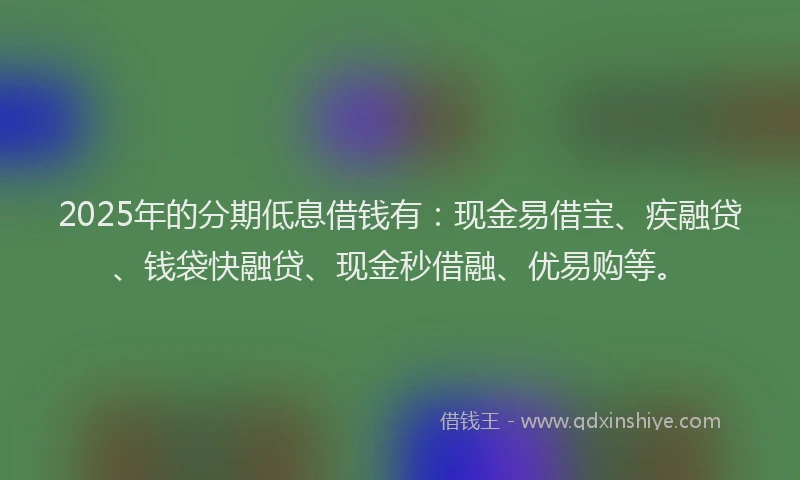 2025年的分期低息借钱有：现金易借宝、疾融贷、钱袋快融贷、现金秒借融、优易购等。
