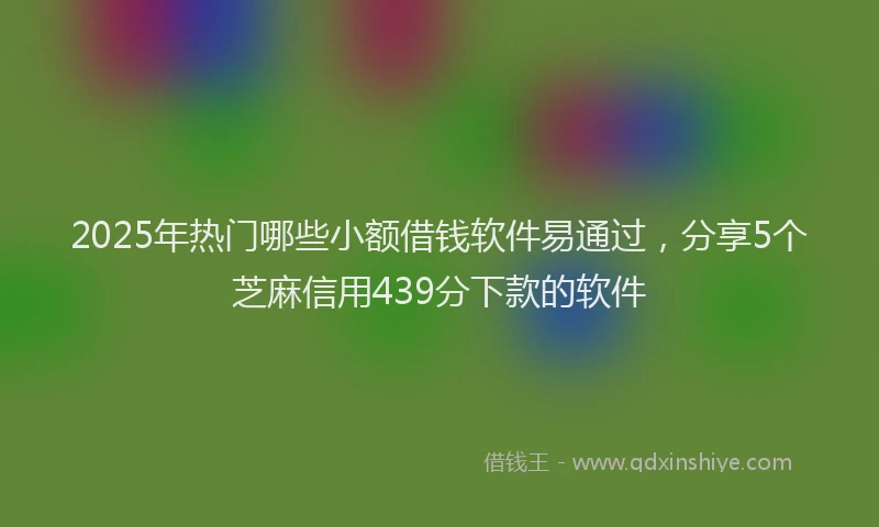 2025年热门哪些小额借钱软件易通过，分享5个芝麻信用439分下款的软件