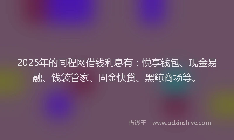2025年的同程网借钱利息有：悦享钱包、现金易融、钱袋管家、固金快贷、黑鲸商场等。