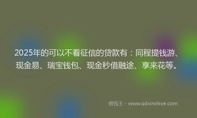 2025年的可以不看征信的贷款有：同程提钱游、现金易、瑞宝钱包、现金秒借融途、享来花等。