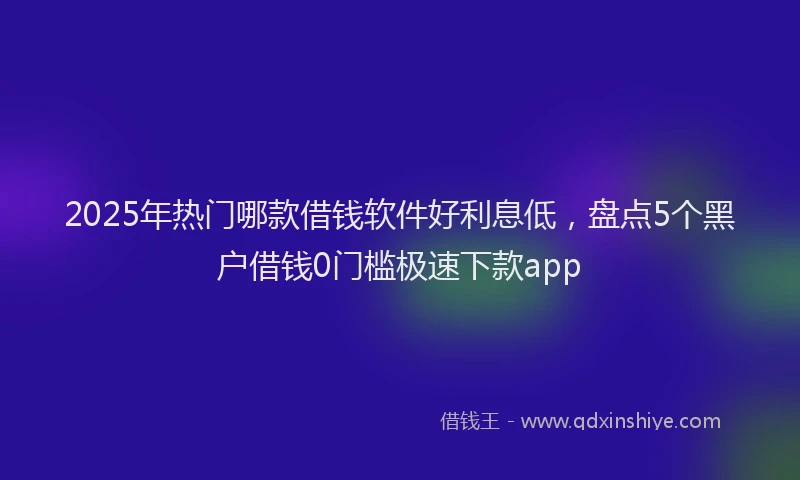 2025年热门哪款借钱软件好利息低，盘点5个黑户借钱0门槛极速下款app