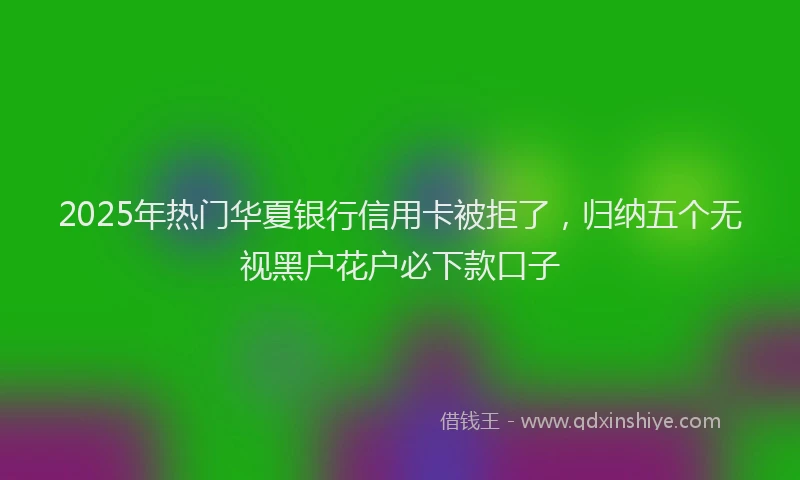 2025年热门华夏银行信用卡被拒了，归纳五个无视黑户花户必下款口子