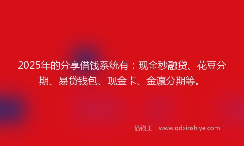 2025年的分享借钱系统有：现金秒融贷、花豆分期、易贷钱包、现金卡、金瀛分期等。