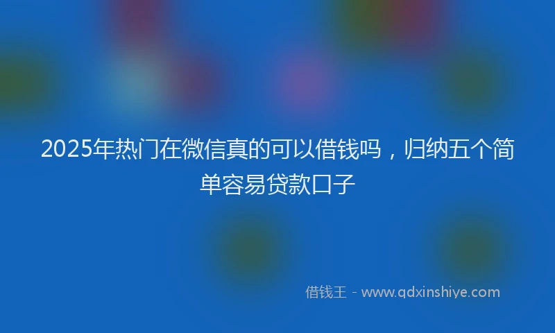 2025年热门在微信真的可以借钱吗，归纳五个简单容易贷款口子