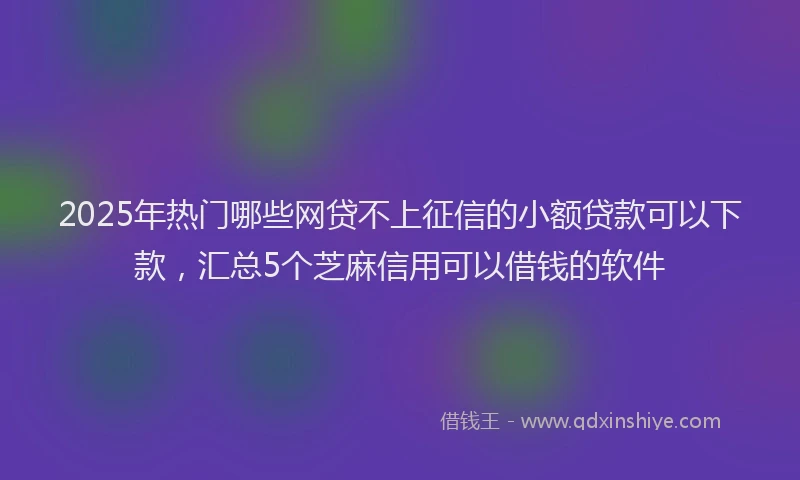 2025年热门哪些网贷不上征信的小额贷款可以下款，汇总5个芝麻信用可以借钱的软件