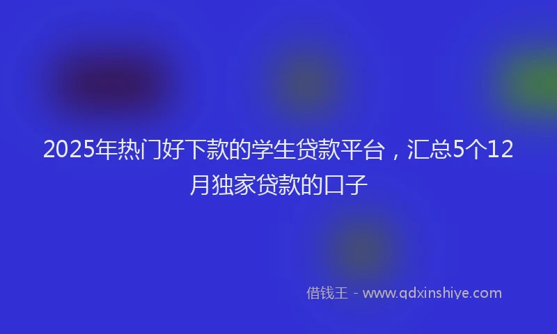 2025年热门好下款的学生贷款平台，汇总5个12月独家贷款的口子