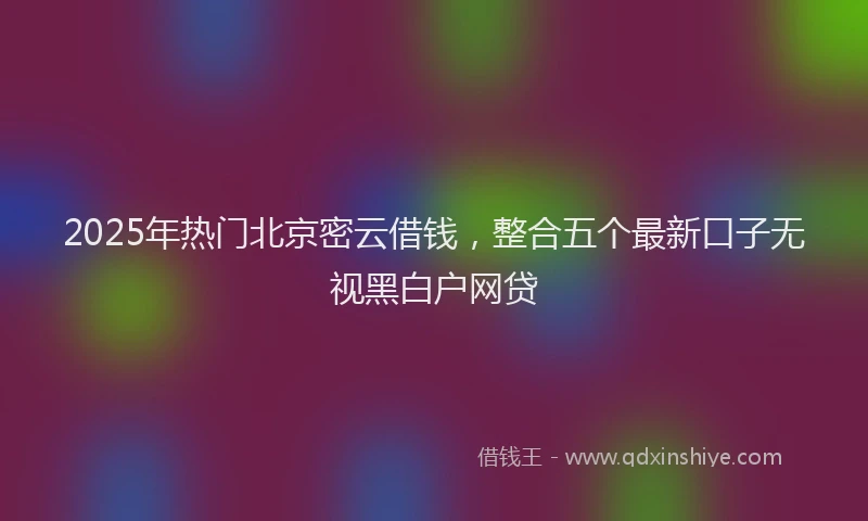 2025年热门北京密云借钱，整合五个最新口子无视黑白户网贷