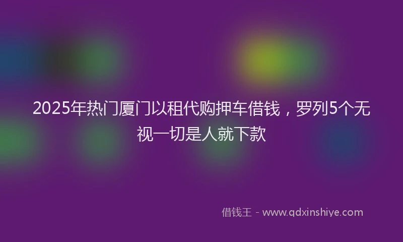 2025年热门厦门以租代购押车借钱，罗列5个无视一切是人就下款