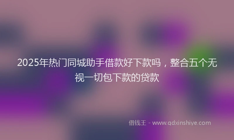 2025年热门同城助手借款好下款吗，整合五个无视一切包下款的贷款