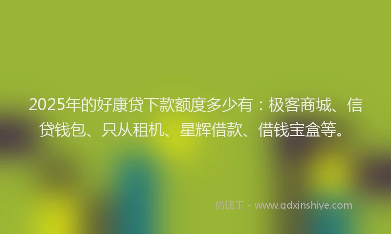 2025年的好康贷下款额度多少有：极客商城、信贷钱包、只从租机、星辉借款、借钱宝盒等。