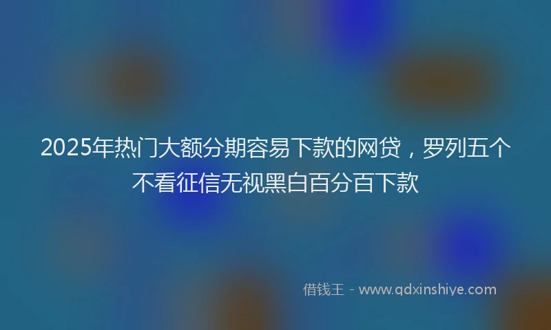 2025年热门大额分期容易下款的网贷，罗列五个不看征信无视黑白百分百下款