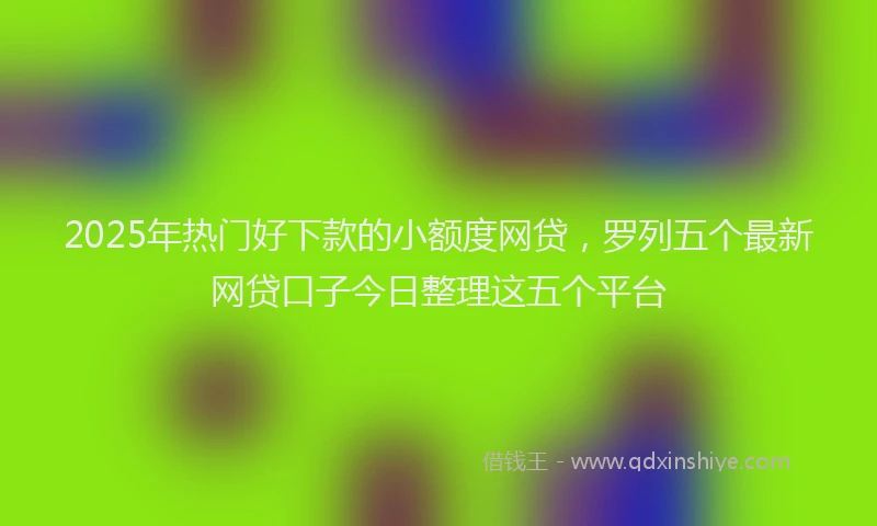 2025年热门好下款的小额度网贷，罗列五个最新网贷口子今日整理这五个平台