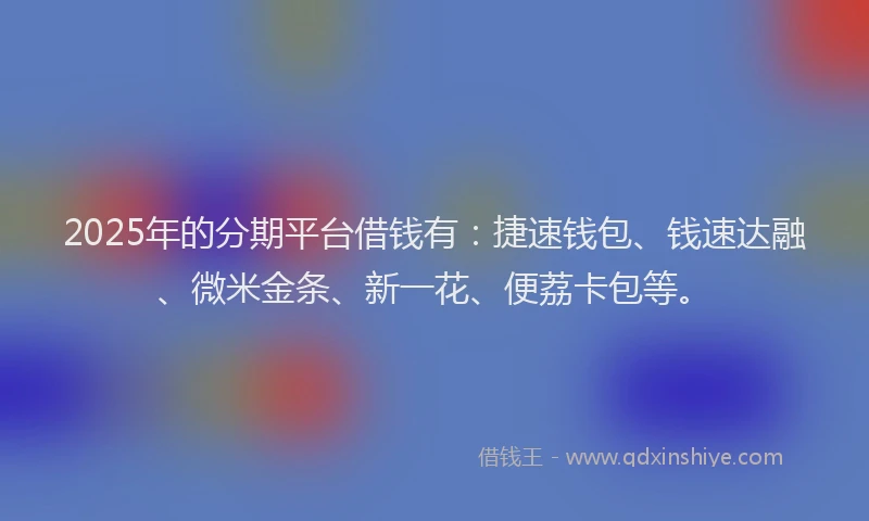 2025年的分期平台借钱有：捷速钱包、钱速达融、微米金条、新一花、便荔卡包等。