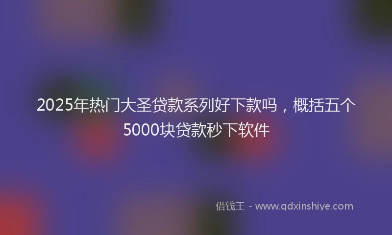 2025年热门大圣贷款系列好下款吗，概括五个5000块贷款秒下软件