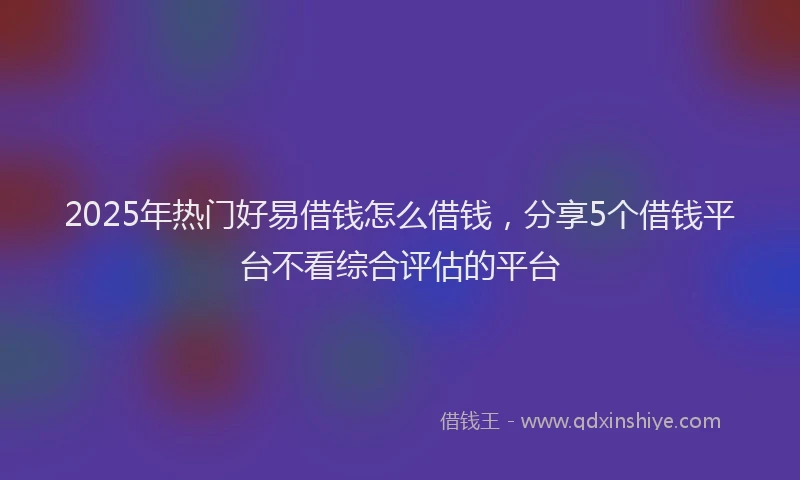 2025年热门好易借钱怎么借钱，分享5个借钱平台不看综合评估的平台