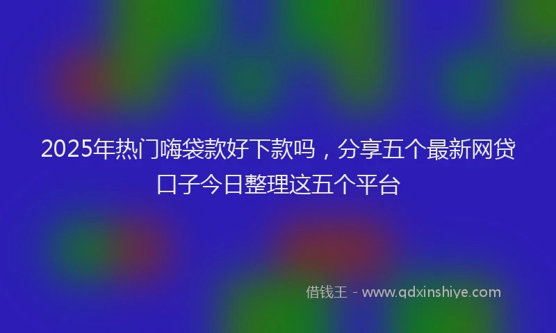 2025年热门嗨袋款好下款吗，分享五个最新网贷口子今日整理这五个平台