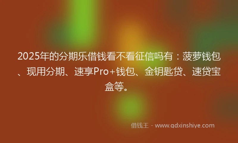 2025年的分期乐借钱看不看征信吗有：菠萝钱包、现用分期、速享Pro+钱包、金钥匙贷、速贷宝盒等。