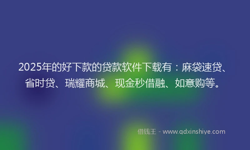 2025年的好下款的贷款软件下载有：麻袋速贷、省时贷、瑞耀商城、现金秒借融、如意购等。