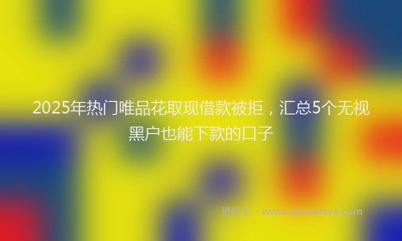 2025年热门唯品花取现借款被拒，汇总5个无视黑户也能下款的口子