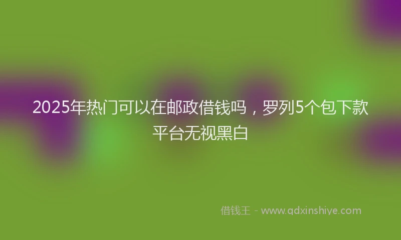 2025年热门可以在邮政借钱吗，罗列5个包下款平台无视黑白