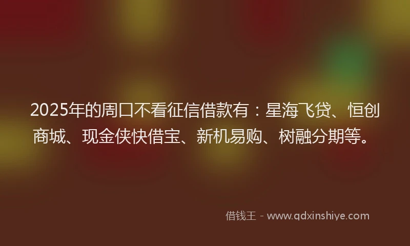 2025年的周口不看征信借款有：星海飞贷、恒创商城、现金侠快借宝、新机易购、树融分期等。