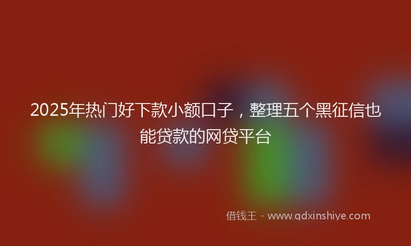 2025年热门好下款小额口子，整理五个黑征信也能贷款的网贷平台