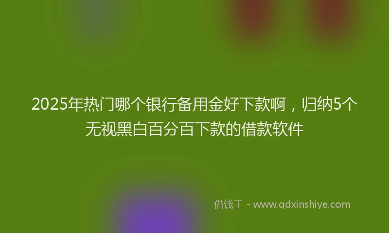 2025年热门哪个银行备用金好下款啊，归纳5个无视黑白百分百下款的借款软件