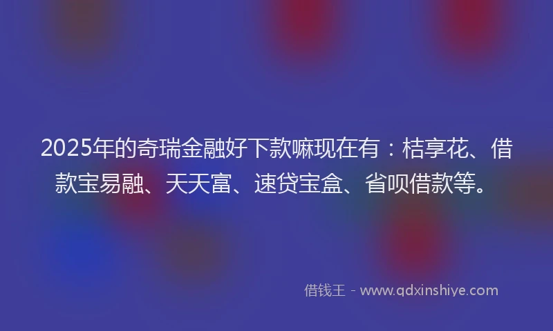 2025年的奇瑞金融好下款嘛现在有：桔享花、借款宝易融、天天富、速贷宝盒、省呗借款等。