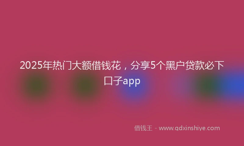 2025年热门大额借钱花，分享5个黑户贷款必下口子app