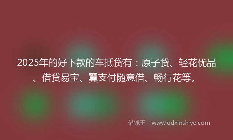 2025年的好下款的车抵贷有：原子贷、轻花优品、借贷易宝、翼支付随意借、畅行花等。