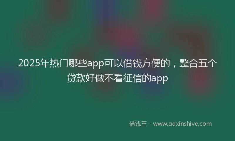2025年热门哪些app可以借钱方便的，整合五个贷款好做不看征信的app