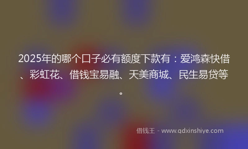2025年的哪个口子必有额度下款有：爱鸿森快借、彩虹花、借钱宝易融、天美商城、民生易贷等。
