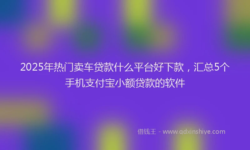 2025年热门卖车贷款什么平台好下款，汇总5个手机支付宝小额贷款的软件