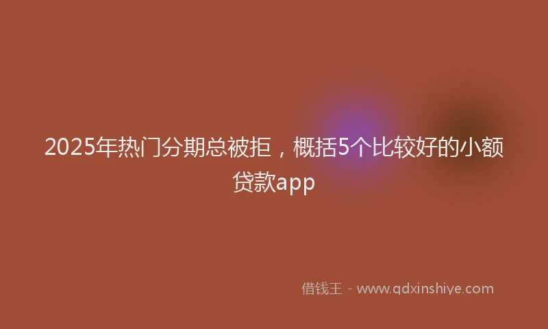 2025年热门分期总被拒，概括5个比较好的小额贷款app
