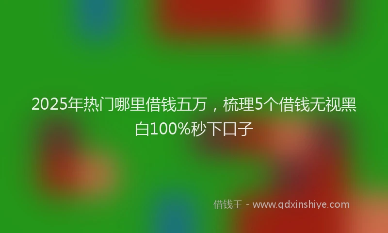 2025年热门哪里借钱五万，梳理5个借钱无视黑白100%秒下口子